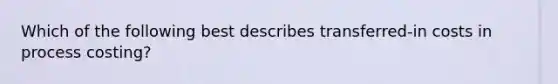 Which of the following best describes​ transferred-in costs in process​ costing?