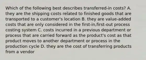 Which of the following best describes​ transferred-in costs? A. they are the shipping costs related to finished goods that are transported to a​ customer's location B. they are​ value-added costs that are only considered in the​ first-in,first-out process costing system C. costs incurred in a previous department or process that are carried forward as the​ product's cost as that product moves to another department or process in the production cycle D. they are the cost of transferring products from a vendor