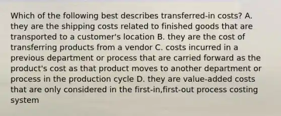 Which of the following best describes​ transferred-in costs? A. they are the shipping costs related to finished goods that are transported to a​ customer's location B. they are the cost of transferring products from a vendor C. costs incurred in a previous department or process that are carried forward as the​ product's cost as that product moves to another department or process in the production cycle D. they are​ value-added costs that are only considered in the​ first-in,first-out process costing system