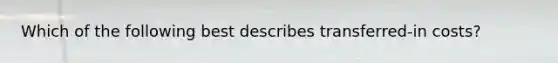 Which of the following best describes transferred-in costs?