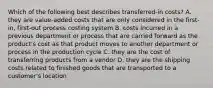 Which of the following best describes​ transferred-in costs? A. they are​ value-added costs that are only considered in the​ first-in, first-out process costing system B. costs incurred in a previous department or process that are carried forward as the​ product's cost as that product moves to another department or process in the production cycle C. they are the cost of transferring products from a vendor D. they are the shipping costs related to finished goods that are transported to a​ customer's location