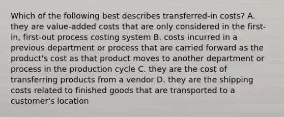 Which of the following best describes​ transferred-in costs? A. they are​ value-added costs that are only considered in the​ first-in, first-out process costing system B. costs incurred in a previous department or process that are carried forward as the​ product's cost as that product moves to another department or process in the production cycle C. they are the cost of transferring products from a vendor D. they are the shipping costs related to finished goods that are transported to a​ customer's location