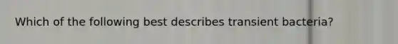 Which of the following best describes transient bacteria?