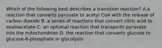 Which of the following best describes a transition reaction? A.a reaction that converts pyruvate to acetyl CoA with the release of carbon dioxide B. a series of reactions that convert citric acid to oxaloacetate C. an optional reaction that transports pyruvate into the mitochondrion D. the reaction that converts glucose to glucose-6-phosphate in glycolysis