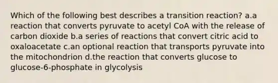 Which of the following best describes a transition reaction? a.a reaction that converts pyruvate to acetyl CoA with the release of carbon dioxide b.a series of reactions that convert citric acid to oxaloacetate c.an optional reaction that transports pyruvate into the mitochondrion d.the reaction that converts glucose to glucose-6-phosphate in glycolysis