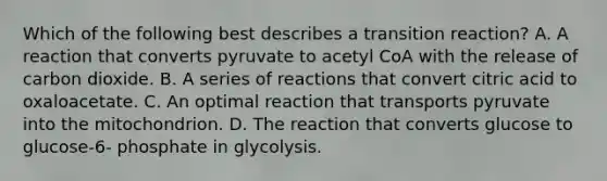 Which of the following best describes a transition reaction? A. A reaction that converts pyruvate to acetyl CoA with the release of carbon dioxide. B. A series of reactions that convert citric acid to oxaloacetate. C. An optimal reaction that transports pyruvate into the mitochondrion. D. The reaction that converts glucose to glucose-6- phosphate in glycolysis.