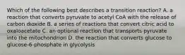 Which of the following best describes a transition reaction? A. a reaction that converts pyruvate to acetyl CoA with the release of carbon dioxide B. a series of reactions that convert citric acid to oxaloacetate C. an optional reaction that transports pyruvate into the mitochondrion D. the reaction that converts glucose to glucose-6-phosphate in glycolysis