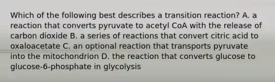 Which of the following best describes a transition reaction? A. a reaction that converts pyruvate to acetyl CoA with the release of carbon dioxide B. a series of reactions that convert citric acid to oxaloacetate C. an optional reaction that transports pyruvate into the mitochondrion D. the reaction that converts glucose to glucose-6-phosphate in glycolysis