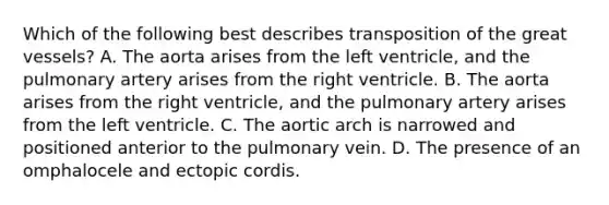 Which of the following best describes transposition of the great vessels? A. The aorta arises from the left ventricle, and the pulmonary artery arises from the right ventricle. B. The aorta arises from the right ventricle, and the pulmonary artery arises from the left ventricle. C. The aortic arch is narrowed and positioned anterior to the pulmonary vein. D. The presence of an omphalocele and ectopic cordis.