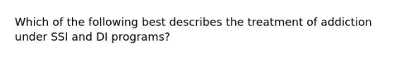 Which of the following best describes the treatment of addiction under SSI and DI programs?