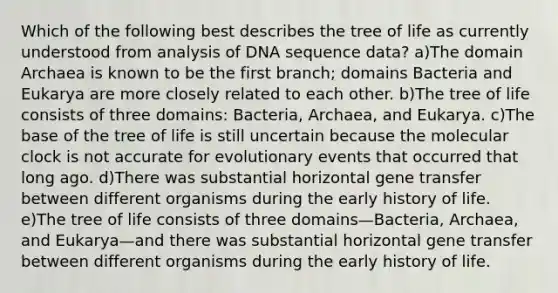 Which of the following best describes the tree of life as currently understood from analysis of DNA sequence data? a)The <a href='https://www.questionai.com/knowledge/kfXw10Rlnk-domain-archaea' class='anchor-knowledge'>domain archaea</a> is known to be the first branch; domains Bacteria and Eukarya are more closely related to each other. b)The tree of life consists of three domains: Bacteria, Archaea, and Eukarya. c)The base of the tree of life is still uncertain because the molecular clock is not accurate for evolutionary events that occurred that long ago. d)There was substantial <a href='https://www.questionai.com/knowledge/kTiEKlO1bs-horizontal-gene-transfer' class='anchor-knowledge'>horizontal gene transfer</a> between different organisms during the early history of life. e)The tree of life consists of three domains—Bacteria, Archaea, and Eukarya—and there was substantial horizontal gene transfer between different organisms during the early history of life.