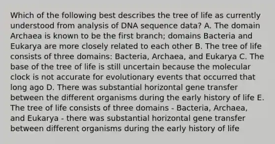 Which of the following best describes the tree of life as currently understood from analysis of DNA sequence data? A. The <a href='https://www.questionai.com/knowledge/kfXw10Rlnk-domain-archaea' class='anchor-knowledge'>domain archaea</a> is known to be the first branch; domains Bacteria and Eukarya are more closely related to each other B. The tree of life consists of three domains: Bacteria, Archaea, and Eukarya C. The base of the tree of life is still uncertain because the molecular clock is not accurate for evolutionary events that occurred that long ago D. There was substantial horizontal gene transfer between the different organisms during the early history of life E. The tree of life consists of three domains - Bacteria, Archaea, and Eukarya - there was substantial horizontal gene transfer between different organisms during the early history of life