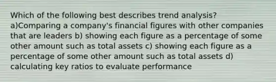 Which of the following best describes trend analysis? a)Comparing a company's financial figures with other companies that are leaders b) showing each figure as a percentage of some other amount such as total assets c) showing each figure as a percentage of some other amount such as total assets d) calculating key ratios to evaluate performance