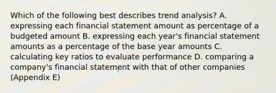 Which of the following best describes trend analysis? A. expressing each financial statement amount as percentage of a budgeted amount B. expressing each year's financial statement amounts as a percentage of the base year amounts C. calculating key ratios to evaluate performance D. comparing a company's financial statement with that of other companies (Appendix E)