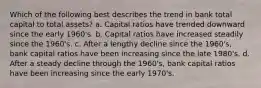 Which of the following best describes the trend in bank total capital to total assets? a. Capital ratios have trended downward since the early 1960's. b. Capital ratios have increased steadily since the 1960's. c. After a lengthy decline since the 1960's, bank capital ratios have been increasing since the late 1980's. d. After a steady decline through the 1960's, bank capital ratios have been increasing since the early 1970's.