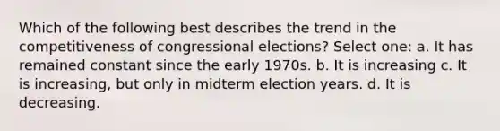 Which of the following best describes the trend in the competitiveness of congressional elections? Select one: a. It has remained constant since the early 1970s. b. It is increasing c. It is increasing, but only in midterm election years. d. It is decreasing.