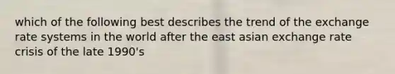 which of the following best describes the trend of the exchange rate systems in the world after the east asian exchange rate crisis of the late 1990's