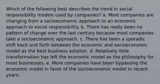 Which of the following best describes the trend in social responsibility models used by companies? a. Most companies are changing from a socioeconomic approach to an economic approach to social responsibility. b. There has really been no pattern of change over the last century because most companies take a socioeconomic approach. c. There has been a sporadic shift back and forth between the economic and socioeconomic model as the best business solution. d. Relatively little transformation has left the economic model as the philosophy for most businesses. e. More companies have been bypassing the economic model in favor of the socioeconomic model in recent years.