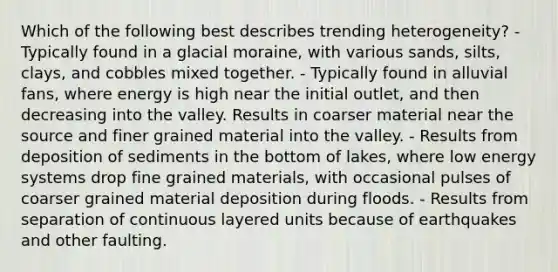 Which of the following best describes trending heterogeneity? - Typically found in a glacial moraine, with various sands, silts, clays, and cobbles mixed together. - Typically found in alluvial fans, where energy is high near the initial outlet, and then decreasing into the valley. Results in coarser material near the source and finer grained material into the valley. - Results from deposition of sediments in the bottom of lakes, where low energy systems drop fine grained materials, with occasional pulses of coarser grained material deposition during floods. - Results from separation of continuous layered units because of earthquakes and other faulting.