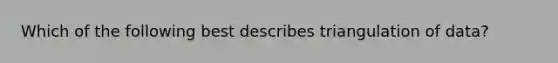 Which of the following best describes triangulation of data?