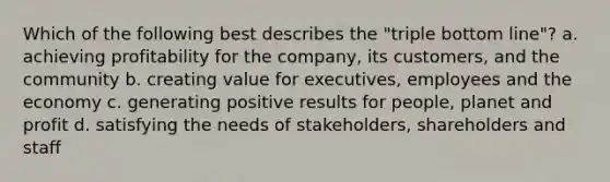 Which of the following best describes the "triple bottom line"? a. achieving profitability for the company, its customers, and the community b. creating value for executives, employees and the economy c. generating positive results for people, planet and profit d. satisfying the needs of stakeholders, shareholders and staff