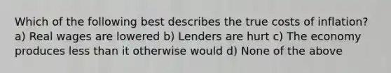 Which of the following best describes the true costs of inflation? a) Real wages are lowered b) Lenders are hurt c) The economy produces less than it otherwise would d) None of the above