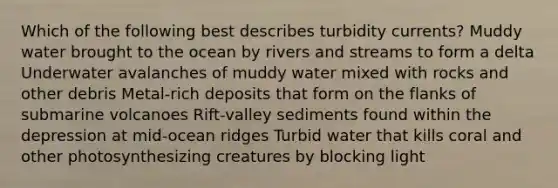 Which of the following best describes turbidity currents? Muddy water brought to the ocean by rivers and streams to form a delta Underwater avalanches of muddy water mixed with rocks and other debris Metal-rich deposits that form on the flanks of submarine volcanoes Rift-valley sediments found within the depression at mid-ocean ridges Turbid water that kills coral and other photosynthesizing creatures by blocking light