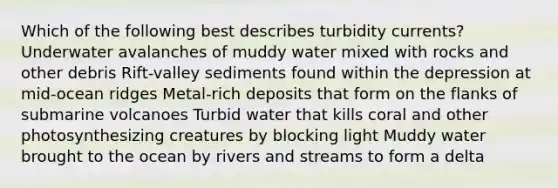 Which of the following best describes turbidity currents? Underwater avalanches of muddy water mixed with rocks and other debris Rift-valley sediments found within the depression at mid-ocean ridges Metal-rich deposits that form on the flanks of submarine volcanoes Turbid water that kills coral and other photosynthesizing creatures by blocking light Muddy water brought to the ocean by rivers and streams to form a delta