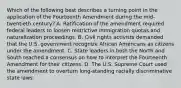 Which of the following best describes a turning point in the application of the Fourteenth Amendment during the mid-twentieth century? A. Ratification of the amendment required federal leaders to loosen restrictive immigration quotas and naturalization proceedings. B. Civil rights activists demanded that the U.S. government recognize African Americans as citizens under the amendment. C. State leaders in both the North and South reached a consensus on how to interpret the Fourteenth Amendment for their citizens. D. The U.S. Supreme Court used the amendment to overturn long-standing racially discriminative state laws.