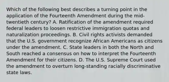 Which of the following best describes a turning point in the application of the Fourteenth Amendment during the mid-twentieth century? A. Ratification of the amendment required federal leaders to loosen restrictive immigration quotas and naturalization proceedings. B. Civil rights activists demanded that the U.S. government recognize African Americans as citizens under the amendment. C. State leaders in both the North and South reached a consensus on how to interpret the Fourteenth Amendment for their citizens. D. The U.S. Supreme Court used the amendment to overturn long-standing racially discriminative state laws.