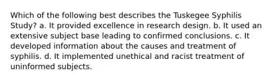 Which of the following best describes the Tuskegee Syphilis Study? a. It provided excellence in research design. b. It used an extensive subject base leading to confirmed conclusions. c. It developed information about the causes and treatment of syphilis. d. It implemented unethical and racist treatment of uninformed subjects.