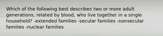 Which of the following best describes two or more adult generations, related by blood, who live together in a single household? -extended families -secular families -nonsecular families -nuclear families