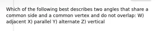 Which of the following best describes two angles that share a common side and a common vertex and do not overlap: W) adjacent X) parallel Y) alternate Z) vertical