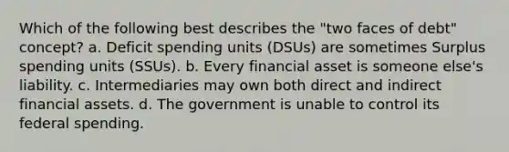 Which of the following best describes the "two faces of debt" concept? a. Deficit spending units (DSUs) are sometimes Surplus spending units (SSUs). b. Every financial asset is someone else's liability. c. Intermediaries may own both direct and indirect financial assets. d. The government is unable to control its federal spending.