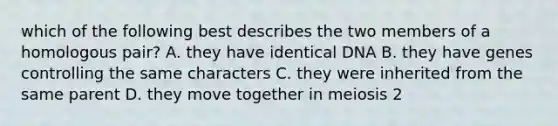 which of the following best describes the two members of a homologous pair? A. they have identical DNA B. they have genes controlling the same characters C. they were inherited from the same parent D. they move together in meiosis 2