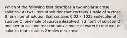 Which of the following best describes a two-molar sucrose solution? A) two liters of solution that contains 1 mole of sucrose B) one liter of solution that contains 6.02 × 1023 molecules of sucrose C) one mole of sucrose dissolved in 2 liters of solution D) one liter of solution that contains 2 moles of water E) one liter of solution that contains 2 moles of sucrose