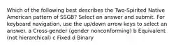 Which of the following best describes the Two-Spirited Native American pattern of SSGB? Select an answer and submit. For keyboard navigation, use the up/down arrow keys to select an answer. a Cross-gender (gender nonconforming) b Equivalent (not hierarchical) c Fixed d Binary