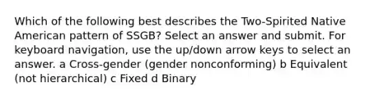 Which of the following best describes the Two-Spirited Native American pattern of SSGB? Select an answer and submit. For keyboard navigation, use the up/down arrow keys to select an answer. a Cross-gender (gender nonconforming) b Equivalent (not hierarchical) c Fixed d Binary