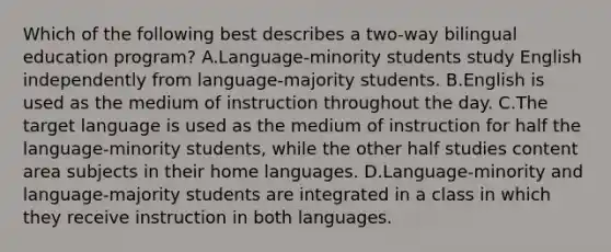 Which of the following best describes a two-way bilingual education program? A.Language-minority students study English independently from language-majority students. B.English is used as the medium of instruction throughout the day. C.The target language is used as the medium of instruction for half the language-minority students, while the other half studies content area subjects in their home languages. D.Language-minority and language-majority students are integrated in a class in which they receive instruction in both languages.