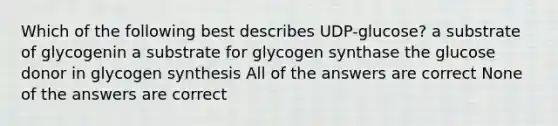 Which of the following best describes UDP-glucose? a substrate of glycogenin a substrate for glycogen synthase the glucose donor in glycogen synthesis All of the answers are correct None of the answers are correct