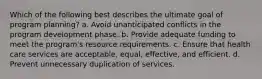 Which of the following best describes the ultimate goal of program planning? a. Avoid unanticipated conflicts in the program development phase. b. Provide adequate funding to meet the program's resource requirements. c. Ensure that health care services are acceptable, equal, effective, and efficient. d. Prevent unnecessary duplication of services.