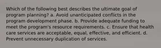 Which of the following best describes the ultimate goal of program planning? a. Avoid unanticipated conflicts in the program development phase. b. Provide adequate funding to meet the program's resource requirements. c. Ensure that health care services are acceptable, equal, effective, and efficient. d. Prevent unnecessary duplication of services.