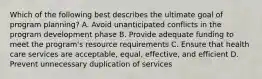 Which of the following best describes the ultimate goal of program planning? A. Avoid unanticipated conflicts in the program development phase B. Provide adequate funding to meet the program's resource requirements C. Ensure that health care services are acceptable, equal, effective, and efficient D. Prevent unnecessary duplication of services