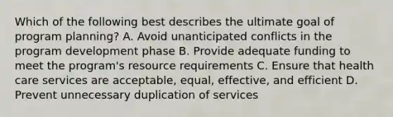 Which of the following best describes the ultimate goal of program planning? A. Avoid unanticipated conflicts in the program development phase B. Provide adequate funding to meet the program's resource requirements C. Ensure that health care services are acceptable, equal, effective, and efficient D. Prevent unnecessary duplication of services