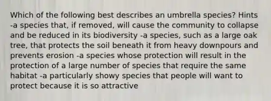 Which of the following best describes an umbrella species? Hints -a species that, if removed, will cause the community to collapse and be reduced in its biodiversity -a species, such as a large oak tree, that protects the soil beneath it from heavy downpours and prevents erosion -a species whose protection will result in the protection of a large number of species that require the same habitat -a particularly showy species that people will want to protect because it is so attractive