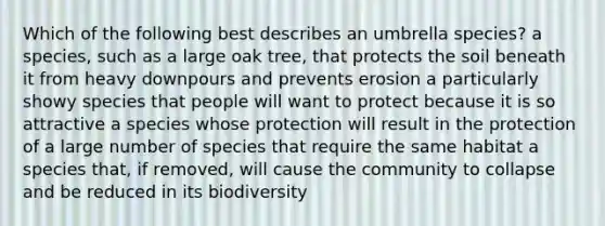 Which of the following best describes an umbrella species? a species, such as a large oak tree, that protects the soil beneath it from heavy downpours and prevents erosion a particularly showy species that people will want to protect because it is so attractive a species whose protection will result in the protection of a large number of species that require the same habitat a species that, if removed, will cause the community to collapse and be reduced in its biodiversity