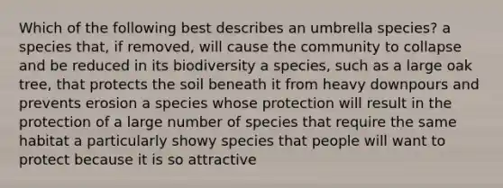 Which of the following best describes an umbrella species? a species that, if removed, will cause the community to collapse and be reduced in its biodiversity a species, such as a large oak tree, that protects the soil beneath it from heavy downpours and prevents erosion a species whose protection will result in the protection of a large number of species that require the same habitat a particularly showy species that people will want to protect because it is so attractive