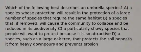 Which of the following best describes an umbrella species? A) a species whose protection will result in the protection of a large number of species that require the same habitat B) a species that, if removed, will cause the community to collapse and be reduced in its biodiversity C) a particularly showy species that people will want to protect because it is so attractive D) a species, such as a large oak tree, that protects the soil beneath it from heavy downpours and prevents erosion