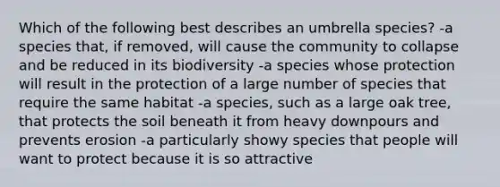 Which of the following best describes an umbrella species? -a species that, if removed, will cause the community to collapse and be reduced in its biodiversity -a species whose protection will result in the protection of a large number of species that require the same habitat -a species, such as a large oak tree, that protects the soil beneath it from heavy downpours and prevents erosion -a particularly showy species that people will want to protect because it is so attractive