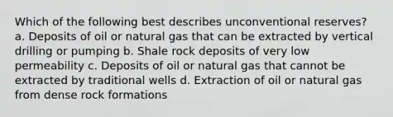 Which of the following best describes unconventional reserves? a. Deposits of oil or natural gas that can be extracted by vertical drilling or pumping b. Shale rock deposits of very low permeability c. Deposits of oil or natural gas that cannot be extracted by traditional wells d. Extraction of oil or natural gas from dense rock formations